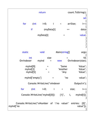 return                              count.ToString();
                                                                                   }
                                                                                 set
                                                                                   {
           for         (int       i=0;             i          <    arrSize;     i++)
                                                                                   {
                     if            (myData[i]                     ==          data)
                                                                                   {
                              myData[i]                         =            value;
                                                                                   }
                                                                                   }
                                                                                   }
                                                                                   }

           static              void                        Main(string[]           args)
                                                                                       {
                 int                        size                      =              10;
         OvrIndexer           myInd            =            new        OvrIndexer(size);

                myInd[9]                    =                  "Some                 Value";
                myInd[3]                =                    "Another                Value";
                 myInd[5]                   =                    "Any                Value";

                myInd["empty"]                     =                "no               value";

                  Console.WriteLine("nIndexer                                 Outputn");

          for        (int         i=0;                 i        <          size;        i++)
                                                                                            {
          Console.WriteLine("myInd[{0}]:                      {1}",       i,       myInd[i]);
                                                                                            }

      Console.WriteLine("nNumber of "no value" entries: {0}",
myInd["no                                               value"]);
                                                                }
 