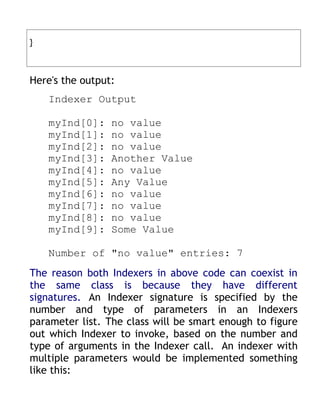 }



Here's the output:
    Indexer Output

    myInd[0]:    no value
    myInd[1]:    no value
    myInd[2]:    no value
    myInd[3]:    Another Value
    myInd[4]:    no value
    myInd[5]:    Any Value
    myInd[6]:    no value
    myInd[7]:    no value
    myInd[8]:    no value
    myInd[9]:    Some Value

    Number of "no value" entries: 7
The reason both Indexers in above code can coexist in
the same class is because they have different
signatures. An Indexer signature is specified by the
number and type of parameters in an Indexers
parameter list. The class will be smart enough to figure
out which Indexer to invoke, based on the number and
type of arguments in the Indexer call. An indexer with
multiple parameters would be implemented something
like this:
 