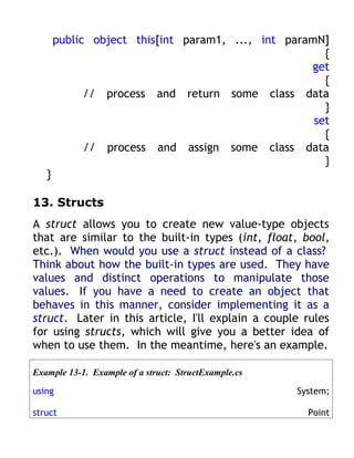 public object this[int param1, ..., int paramN]
                                                      {
                                                   get
                                                      {
             // process and return some class data
                                                      }
                                                    set
                                                      {
             // process and assign some class data
                                                      }
   }

13. Structs
A struct allows you to create new value-type objects
that are similar to the built-in types (int, float, bool,
etc.). When would you use a struct instead of a class?
Think about how the built-in types are used. They have
values and distinct operations to manipulate those
values. If you have a need to create an object that
behaves in this manner, consider implementing it as a
struct. Later in this article, I'll explain a couple rules
for using structs, which will give you a better idea of
when to use them. In the meantime, here's an example.

Example 13-1. Example of a struct: StructExample.cs

using                                                 System;

struct                                                  Point
 