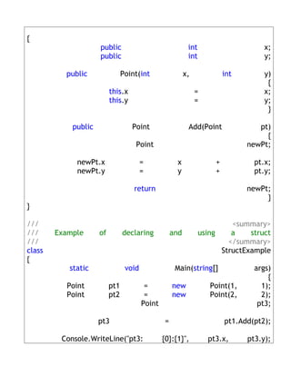 {
                     public                                int                      x;
                     public                                int                      y;

          public                Point(int                 x,             int        y)
                                                                                     {
                          this.x                               =                    x;
                          this.y                               =                    y;
                                                                                     }

            public                 Point                   Add(Point              pt)
                                                                                    {
                                    Point                                      newPt;

             newPt.x                    =             x              +           pt.x;
             newPt.y                    =             y              +           pt.y;

                                    return                                     newPt;
                                                                                    }
}

///                                                                       <summary>
///     Example      of         declaring           and          using    a    struct
///                                                                      </summary>
class                                                                  StructExample
{
           static                void                Main(string[]               args)
                                                                                     {
          Point           pt1            =          new             Point(1,       1);
          Point           pt2            =          new             Point(2,       2);
                                        Point                                     pt3;

                     pt3                        =                        pt1.Add(pt2);

         Console.WriteLine("pt3:                {0}:{1}",          pt3.x,      pt3.y);
 