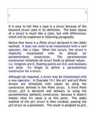 }
}



It is easy to tell that a type is a struct because of the
keyword struct used in its definition. The basic layout
of a struct is much like a class, but with differences,
which will be explained in following paragraphs.
Notice that there is a Point struct declared in the Add()
method. It does not need to be instantiated with a new
operator, like a class. When this occurs, the struct is
implicitly    instantiated     with     its   default     (or
parameterless)      constructor.       The    parameterless
constructor initializes all struct fields to default values.
i.e. integrals are 0, floating points are 0.0, and booleans
are false. It's illegal to define a parameterless
constructor for a struct.
Although not required, a struct may be instantiated with
a new operator. In Example 13-1 the pt1 and pt2 Point
structs are initialized with values by using the
constructor defined in the Point struct. A third Point
struct, pt3 is declared and defaults to using the
parameterless (default) constructor, because it doesn't
matter what it's value is at this point. The Add()
method of the pt1 struct is then invoked, passing the
pt2 struct as a parameter. The result is assigned to pt3,
 