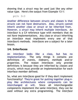 showing that a struct may be used just like any other
value type. Here's the output from Example 13-1:
     pt3: 3:3
Another difference between structs and classes is that
structs can not have destructors. Also, structs cannot
inherit another class or struct or be inherited from.
However, a struct may inherit multiple interfaces. An
interface is a C# reference type with members that do
not have implementations. Any class or struct inheriting
an interface must implement every one of that
interface's methods. Interfaces are a subject for a later
lesson.
14. Interfaces
An interface looks like a class, but has no
implementation. The only things it contains are
definitions of events, indexers, methods and/or
properties. The reason interfaces only provide
definitions is because they are inherited by classes and
structs, which must provide an implementation for each
interface member defined.
So, what are interfaces good for if they don't implement
functionality? They're great for putting together plug-n-
play like architectures where components can be
interchanged at will. Since all interchangeable
components implement the same interface, they can be
used without any extra programming. The interface
 