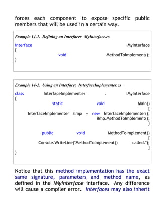 forces each component to expose specific public
members that will be used in a certain way.

Example 14-1. Defining an Interface: MyInterface.cs

interface                                                   IMyInterface
{
                       void                       MethodToImplement();
}




Example 14-2. Using an Interface: InterfaceImplementer.cs

class          InterfaceImplementer               :         IMyInterface
{
                    static                 void          Main()
                                                              {
        InterfaceImplementer iImp = new InterfaceImplementer();
                                      iImp.MethodToImplement();
                                                              }

              public             void        MethodToImplement()
                                                                 {
            Console.WriteLine("MethodToImplement()      called.");
                                                                 }
}



Notice that this method implementation has the exact
same signature, parameters and method name, as
defined in the IMyInterface interface. Any difference
will cause a compiler error. Interfaces may also inherit
 