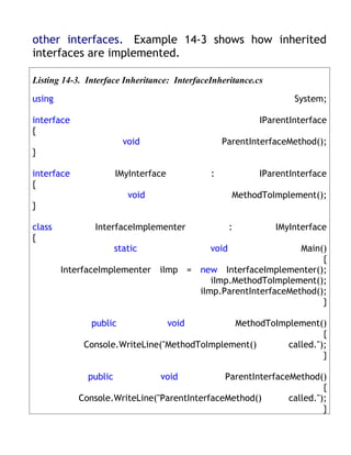other interfaces. Example 14-3 shows how inherited
interfaces are implemented.

Listing 14-3. Interface Inheritance: InterfaceInheritance.cs

using                                                              System;

interface                                                  IParentInterface
{
                         void                     ParentInterfaceMethod();
}

interface              IMyInterface           :            IParentInterface
{
                          void                       MethodToImplement();
}

class           InterfaceImplementer                 :         IMyInterface
{
                       static                 void         Main()
                                                                {
        InterfaceImplementer iImp = new InterfaceImplementer();
                                       iImp.MethodToImplement();
                                    iImp.ParentInterfaceMethod();
                                                                }

               public                 void    MethodToImplement()
                                                                  {
             Console.WriteLine("MethodToImplement()      called.");
                                                                  }

              public             void         ParentInterfaceMethod()
                                                                      {
            Console.WriteLine("ParentInterfaceMethod()       called.");
                                                                      }
 