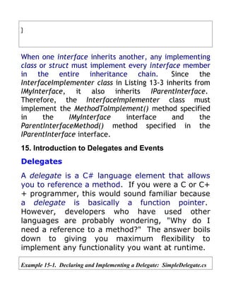 }



When one interface inherits another, any implementing
class or struct must implement every interface member
in the entire inheritance chain.             Since the
InterfaceImplementer class in Listing 13-3 inherits from
IMyInterface, it also inherits IParentInterface.
Therefore, the InterfaceImplementer class must
implement the MethodToImplement() method specified
in     the     IMyInterface   interface      and      the
ParentInterfaceMethod() method specified in the
IParentInterface interface.
15. Introduction to Delegates and Events
Delegates
A delegate is a C# language element that allows
you to reference a method. If you were a C or C+
+ programmer, this would sound familiar because
a delegate is basically a function pointer.
However, developers who have used other
languages are probably wondering, "Why do I
need a reference to a method?" The answer boils
down to giving you maximum flexibility to
implement any functionality you want at runtime.

Example 15-1. Declaring and Implementing a Delegate: SimpleDelegate.cs
 