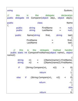 using                                                                System;

//        this        is       the      delegate                 declaration
public   delegate    int    Comparer(object obj1,             object obj2);

public                               class                                   Name
{
          public           string        FirstName             =             null;
          public           string        LastName              =             null;

         public          Name(string           first,       string            last)
                                                                                  {
                         FirstName                      =                    first;
                         LastName                       =                     last;
                                                                                  }

    //     this    is    the   delegate   method     handler
  public static int CompareFirstNames(object name1, object
name2)
                                                           {
         string       n1     =     ((Name)name1).FirstName;
         string       n2     =     ((Name)name2).FirstName;

            if      (String.Compare(n1,                 n2)          >          0)
                                                                                 {
                                       return                                   1;
                                                                                 }
          else      if      (String.Compare(n1,             n2)          <      0)
                                                                                 {
                                      return                                   -1;
                                                                                 }
                                                                              else
                                                                                 {
                                       return                                   0;
 