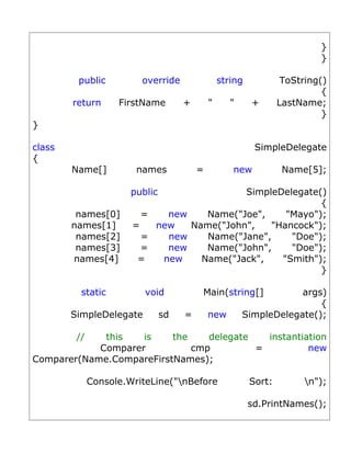 }
                                                                            }

         public          override                 string            ToString()
                                                                             {
        return      FirstName        +        "      "     +       LastName;
                                                                             }
}

class                                                       SimpleDelegate
{
        Name[]          names             =          new            Name[5];

                       public                      SimpleDelegate()
                                                                  {
         names[0]        =   new            Name("Joe",    "Mayo");
        names[1]       =   new           Name("John",   "Hancock");
         names[2]        =   new            Name("Jane",    "Doe");
         names[3]        =   new            Name("John",    "Doe");
        names[4]        =   new            Name("Jack",   "Smith");
                                                                  }

          static          void             Main(string[]             args)
                                                                         {
        SimpleDelegate          sd   =        new        SimpleDelegate();

         //  this   is    the    delegate   instantiation
            Comparer          cmp         =          new
Comparer(Name.CompareFirstNames);

              Console.WriteLine("nBefore                  Sort:         n");

                                                           sd.PrintNames();
 