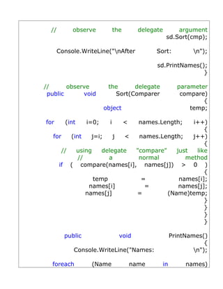 //        observe            the         delegate       argument
                                                      sd.Sort(cmp);

       Console.WriteLine("nAfter                Sort:          n");

                                                 sd.PrintNames();
                                                                }

//      observe           the     delegate                parameter
 public      void           Sort(Comparer                  compare)
                                                                  {
                         object                               temp;

for      (int     i=0;     i         <     names.Length;
                                                i++)
                                                    {
   for   (int    j=i;    j  <  names.Length;    j++)
                                                    {
      //   using     delegate "compare"    just  like
            //         a       normal         method
     if ( compare(names[i], names[j]) > 0 )
                                                    {
                  temp          =           names[i];
                names[i]         =          names[j];
               names[j]       =         (Name)temp;
                                                    }
                                                    }
                                                    }
                                                    }

         public                  void                   PrintNames()
                                                                    {
            Console.WriteLine("Names:                           n");

  foreach          (Name                 name      in        names)
 