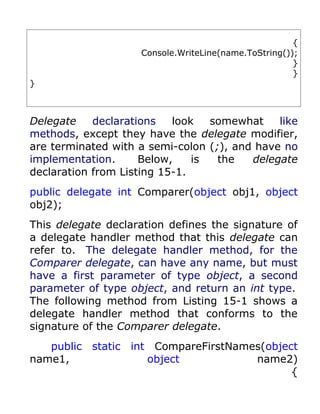 {
                    Console.WriteLine(name.ToString());
                                                      }
                                                      }
}



Delegate    declarations   look   somewhat    like
methods, except they have the delegate modifier,
are terminated with a semi-colon (;), and have no
implementation.      Below,    is  the   delegate
declaration from Listing 15-1.
public delegate int Comparer(object obj1, object
obj2);
This delegate declaration defines the signature of
a delegate handler method that this delegate can
refer to. The delegate handler method, for the
Comparer delegate, can have any name, but must
have a first parameter of type object, a second
parameter of type object, and return an int type.
The following method from Listing 15-1 shows a
delegate handler method that conforms to the
signature of the Comparer delegate.
   public static int CompareFirstNames(object
name1,              object           name2)
                                            {
 