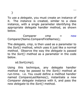 ...
  }
To use a delegate, you must create an instance of
it. The instance is created, similar to a class
instance, with a single parameter identifying the
appropriate delegate handler method, as shown
below.
          Comparer     cmp      =             new
Comparer(Name.CompareFirstNames);
The delegate, cmp, is then used as a parameter to
the Sort() method, which uses it just like a normal
method. Observe the way the delegate is passed
to the Sort() method as a parameter in the code
below.
      sd.Sort(cmp);
Using this technique, any delegate handler
method may be passed to the Sort() method at
run-time. i.e. You could define a method handler
named CompareLastNames(), instantiate a new
Comparer delegate instance with it, and pass the
new delegate to the Sort() method.
 