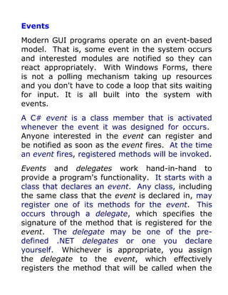 Events
Modern GUI programs operate on an event-based
model. That is, some event in the system occurs
and interested modules are notified so they can
react appropriately. With Windows Forms, there
is not a polling mechanism taking up resources
and you don't have to code a loop that sits waiting
for input. It is all built into the system with
events.
A C# event is a class member that is activated
whenever the event it was designed for occurs.
Anyone interested in the event can register and
be notified as soon as the event fires. At the time
an event fires, registered methods will be invoked.
Events and delegates work hand-in-hand to
provide a program's functionality. It starts with a
class that declares an event. Any class, including
the same class that the event is declared in, may
register one of its methods for the event. This
occurs through a delegate, which specifies the
signature of the method that is registered for the
event. The delegate may be one of the pre-
defined .NET delegates or one you declare
yourself. Whichever is appropriate, you assign
the delegate to the event, which effectively
registers the method that will be called when the
 