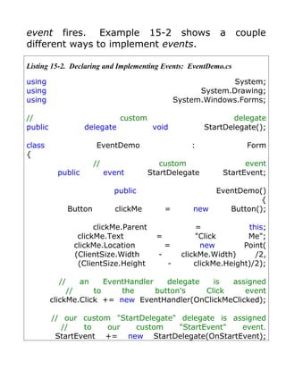 event fires. Example 15-2 shows                                  a   couple
different ways to implement events.

Listing 15-2. Declaring and Implementing Events: EventDemo.cs

using                                                              System;
using                                                      System.Drawing;
using                                                System.Windows.Forms;

//                                custom                             delegate
public              delegate                void             StartDelegate();

class                    EventDemo                       :              Form
{
                         //                   custom                   event
          public              event        StartDelegate         StartEvent;

                                public                          EventDemo()
                                                                           {
                Button          clickMe          =       new       Button();

                       clickMe.Parent                     =             this;
                  clickMe.Text               =            "Click        Me";
                 clickMe.Location                =          new        Point(
                 (ClientSize.Width           -        clickMe.Width)      /2,
                  (ClientSize.Height             -        clickMe.Height)/2);

           //     an    EventHandler    delegate   is  assigned
              //     to     the      button's    Click    event
         clickMe.Click += new EventHandler(OnClickMeClicked);

         // our custom "StartDelegate" delegate is assigned
           //    to   our   custom     "StartEvent"  event.
          StartEvent += new StartDelegate(OnStartEvent);
 