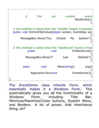 //         fire      our         custom       event
                                                    StartEvent();
                                                                }

    // this method is called when the "clickMe" button is pressed
    public void OnClickMeClicked(object sender, EventArgs ea)
                                                                {
           MessageBox.Show("You      Clicked     My    Button!");
                                                                }

    // this method is called when the "StartEvent" Event is fired
               public            void            OnStartEvent()
                                                                {
              MessageBox.Show("I          Just       Started!");
                                                                }

           static          void         Main(string[]      args)
                                                               {
                    Application.Run(new            EventDemo());
                                                               }
}

The EventDemo class inherits Form, which
essentially makes it a Windows Form. This
automatically gives you all the functionality of a
Windows      Form,     including    Title     Bar,
Minimize/Maximize/Close buttons, System Menu,
and Borders. A lot of power, that inheritance
thing, eh?
 