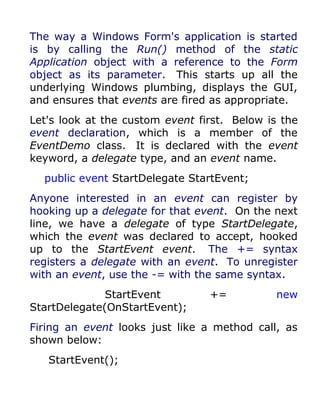 The way a Windows Form's application is started
is by calling the Run() method of the static
Application object with a reference to the Form
object as its parameter. This starts up all the
underlying Windows plumbing, displays the GUI,
and ensures that events are fired as appropriate.
Let's look at the custom event first. Below is the
event declaration, which is a member of the
EventDemo class. It is declared with the event
keyword, a delegate type, and an event name.
  public event StartDelegate StartEvent;
Anyone interested in an event can register by
hooking up a delegate for that event. On the next
line, we have a delegate of type StartDelegate,
which the event was declared to accept, hooked
up to the StartEvent event. The += syntax
registers a delegate with an event. To unregister
with an event, use the -= with the same syntax.
              StartEvent         +=           new
StartDelegate(OnStartEvent);
Firing an event looks just like a method call, as
shown below:
   StartEvent();
 