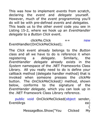 This was how to implement events from scratch,
declaring the event and delegate yourself.
However, much of the event programming you'll
do will be with pre-defined events and delegates.
This leads us to the other event code you see in
Listing 15-2, where we hook up an EventHandler
delegate to a Button Click event.
            clickMe.Click       +=           new
EventHandler(OnClickMeClicked);
The Click event already belongs to the Button
class and all we have to do is reference it when
registering    a   delegate.     Similarly,   the
EventHandler delegate already exists in the
System namespace of the .NET Frameworks Class
Library. All you really need to do is define your
callback method (delegate handler method) that is
invoked when someone presses the clickMe
button. The OnClickMeClicked() method, shown
below, conforms to the signature of the
EventHander delegate, which you can look up in
the .NET Framework Class Library reference.
   public void OnClickMeClicked(object sender,
EventArgs                                  ea)
                                             {
        MessageBox.Show("You     Clicked   My
 