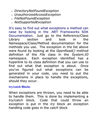 •   DirectoryNotFoundException
  •   UnauthorizedAccessException
  •   FileNotFoundException
  •   NotSupportedException
It's easy to find out what exceptions a method can
raise by looking in the .NET Frameworks SDK
Documentation. Just go to the Reference/Class
Library      section     and       look     in    the
Namespace/Class/Method documentation for the
methods you use. The exception in the list above
were found by looking at the OpenRead() method
definition of the File class in the System.IO
namespace. Each exception identified has a
hyperlink to its class definition that you can use to
find out what that exception is about. Once
you've figured out what exceptions can be
generated in your code, you need to put the
mechanisms in place to handle the exceptions,
should they occur.
try/catch Blocks
When exceptions are thrown, you need to be able
to handle them. This is done by implementing a
try/catch block. Code that could throw an
exception is put in the try block an exception
handling code goes in the catch block
 
