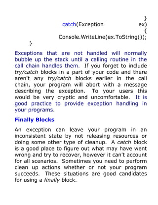 }
                  catch(Exception             ex)
                                                 {
                 Console.WriteLine(ex.ToString());
     }
Exceptions that are not handled will normally
bubble up the stack until a calling routine in the
call chain handles them. If you forget to include
try/catch blocks in a part of your code and there
aren't any try/catch blocks earlier in the call
chain, your program will abort with a message
describing the exception. To your users this
would be very cryptic and uncomfortable. It is
good practice to provide exception handling in
your programs.
Finally Blocks
An exception can leave your program in an
inconsistent state by not releasing resources or
doing some other type of cleanup. A catch block
is a good place to figure out what may have went
wrong and try to recover, however it can't account
for all scenarios. Sometimes you need to perform
clean up actions whether or not your program
succeeds. These situations are good candidates
for using a finally block.
 