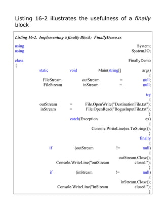 Listing 16-2 illustrates the usefulness of a finally
block

Listing 16-2. Implementing a finally Block: FinallyDemo.cs

using                                                               System;
using                                                            System.IO;

class                                                           FinallyDemo
{
             static           void            Main(string[]             args)
                                                                            {
               FileStream            outStream             =            null;
               FileStream             inStream             =            null;

                                                                          try
                                                                            {
             outStream       =         File.OpenWrite("DestinationFile.txt");
             inStream        =         File.OpenRead("BogusInputFile.txt");
                                                                            }
                             catch(Exception                              ex)
                                                                            {
                                           Console.WriteLine(ex.ToString());
                                                                            }
                                                                      finally
                                                                            {
                   if           (outStream              !=              null)
                                                                            {
                                                          outStream.Close();
                      Console.WriteLine("outStream                 closed.");
                                                                            }
                   if            (inStream              !=              null)
                                                                            {
                                                           inStream.Close();
                       Console.WriteLine("inStream                 closed.");
                                                                            }
 