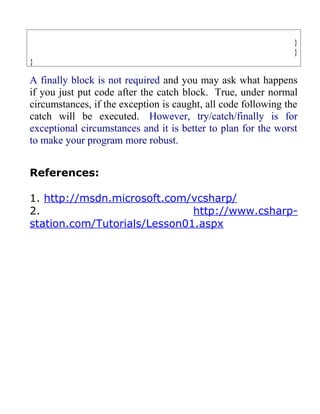 }
                                                                }
}

A finally block is not required and you may ask what happens
if you just put code after the catch block. True, under normal
circumstances, if the exception is caught, all code following the
catch will be executed. However, try/catch/finally is for
exceptional circumstances and it is better to plan for the worst
to make your program more robust.


References:

1. http://msdn.microsoft.com/vcsharp/
2.                            http://www.csharp-
station.com/Tutorials/Lesson01.aspx
 