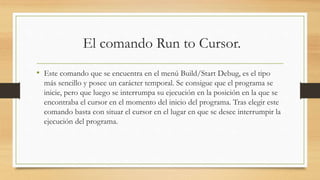 El comando Run to Cursor.
• Este comando que se encuentra en el menú Build/Start Debug, es el tipo
más sencillo y posee un carácter temporal. Se consigue que el programa se
inicie, pero que luego se interrumpa su ejecución en la posición en la que se
encontraba el cursor en el momento del inicio del programa. Tras elegir este
comando basta con situar el cursor en el lugar en que se desee interrumpir la
ejecución del programa.
 