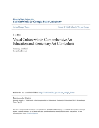 Georgia State University
ScholarWorks @ Georgia State University
Art and Design Theses Ernest G. Welch School of Art and Design
5-13-2011
Visual Culture within Comprehensive Art
Education and Elementary Art Curriculum
Amanda J. Muirheid
Georgia State University
Follow this and additional works at: http://scholarworks.gsu.edu/art_design_theses
This Thesis is brought to you for free and open access by the Ernest G. Welch School of Art and Design at ScholarWorks @ Georgia State University. It
has been accepted for inclusion in Art and Design Theses by an authorized administrator of ScholarWorks @ Georgia State University. For more
information, please contact scholarworks@gsu.edu.
Recommended Citation
Muirheid, Amanda J., "Visual Culture within Comprehensive Art Education and Elementary Art Curriculum" (2011). Art and Design
Theses. Paper 80.
 