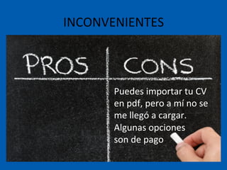 INCONVENIENTES	
  
Puedes	
  importar	
  tu	
  CV	
  
en	
  pdf,	
  pero	
  a	
  mí	
  no	
  se	
  
me	
  llegó	
  a	
  cargar.	
  	
  
Algunas	
  opciones	
  	
  
son	
  de	
  pago	
  
 