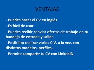 -­‐	
  Puedes	
  hacer	
  el	
  CV	
  en	
  inglés	
  
-­‐	
  Es	
  fácil	
  de	
  usar	
  
-­‐	
  Puedes	
  recibir	
  /enviar	
  ofertas	
  de	
  trabajo	
  en	
  tu	
  
bandeja	
  de	
  entrada	
  y	
  salida	
  
-­‐	
  Posibilita	
  realizar	
  varios	
  C.V.	
  a	
  la	
  vez,	
  con	
  
dis@ntos	
  modelos,	
  perﬁles…	
  
-­‐	
  Permite	
  compar@r	
  tu	
  CV	
  con	
  LinkedIN	
  
	
  
VENTAJAS	
  
 