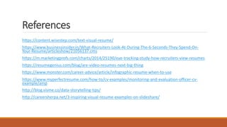 References
https://content.wisestep.com/text-visual-resume/
https://www.businessinsider.in/What-Recruiters-Look-At-During-The-6-Seconds-They-Spend-On-
Your-Resume/articleshow/21056137.cms
https://m.marketingprofs.com/charts/2014/25190/eye-tracking-study-how-recruiters-view-resumes
https://resumegenius.com/blog/are-video-resumes-next-big-thing
https://www.monster.com/career-advice/article/infographic-resume-when-to-use
https://www.myperfectresume.com/how-to/cv-examples/monitoring-and-evaluation-officer-cv-
example/amp
http://blog.visme.co/data-storytelling-tips/
http://careersherpa.net/3-inspiring-visual-resume-examples-on-slideshare/
 