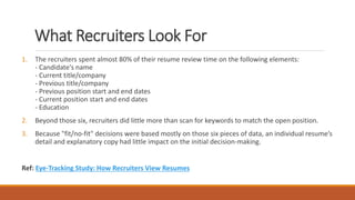 What Recruiters Look For
1. The recruiters spent almost 80% of their resume review time on the following elements:
- Candidate's name
- Current title/company
- Previous title/company
- Previous position start and end dates
- Current position start and end dates
- Education
2. Beyond those six, recruiters did little more than scan for keywords to match the open position.
3. Because "fit/no-fit" decisions were based mostly on those six pieces of data, an individual resume’s
detail and explanatory copy had little impact on the initial decision-making.
Ref: Eye-Tracking Study: How Recruiters View Resumes
 