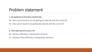Problem statement
1. Job applicant to find data scientist jobs
H0 : Data science students are not getting the right job with the current CV.
H1 : Data science students are getting the right job with the current CV.
2. Time taken by HR to scan a CV
H0 : HR faces difficulties in taking better decisions
H1 : HR doesn’t face difficulties in taking better decisions
 
