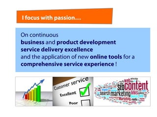 I focus with passion…

On continuous
business and product development
service delivery excellence
and the application of new online tools for a
comprehensive service experience !
 