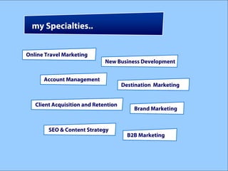 my Specialties..


Online Travel Marketing
                              New Business Development


      Account Management
                                      Destination Marketing


   Client Acquisition and Retention
                                          Brand Marketing


        SEO & Content Strategy
                                        B2B Marketing
 