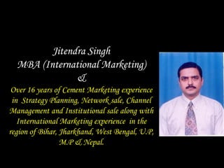 Jitendra Singh
  MBA (International Marketing)
               &
 Over 16 years of Cement Marketing experience
 in Strategy Planning, Network sale, Channel
Management and Institutional sale along with
   International Marketing experience in the
region of Bihar, Jharkhand, West Bengal, U.P,
                 M.P & Nepal.
 
