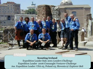 Scouting Ireland
          Expedition Leader Italy 2001 Leaders Challenge
      Expedition Leader 2006 Connaught Venturer Challenge
Ass. Expedition Leader: USA 05, Poland 03, Slovenia 97 Explorer Belt
 