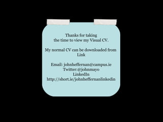 Thanks for taking
    the time to view my Visual CV.

My normal CV can be downloaded from
               Link

  Email: johnheffernan@campus.ie
         Twitter:@johnmayo
               LinkedIn
http://short.ie/johnheffernanlinkedin
 