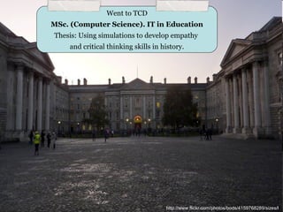 Went to TCD
MSc. (Computer Science). IT in Education
Thesis: Using simulations to develop empathy
    and critical thinking skills in history.




                                     http://www.flickr.com/photos/bods/4159768289/sizes/l/
 