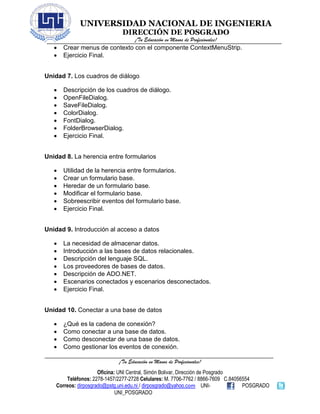UNIVERSIDAD NACIONAL DE INGENIERIA
DIRECCIÓN DE POSGRADO
¡Tu Educación en Manos de Profesionales!
¡Tu Educación en Manos de Profesionales!
Oficina: UNI Central, Simón Bolivar, Dirección de Posgrado
Teléfonos: 2278-1457/2277-2728 Celulares: M. 7706-7762 / 8866-7609 C.84056554
Correos: dirposgrado@pstg.uni.edu.ni / dirposgrado@yahoo.com UNI- POSGRADO
UNI_POSGRADO
• Crear menus de contexto con el componente ContextMenuStrip.
• Ejercicio Final.
Unidad 7. Los cuadros de diálogo
• Descripción de los cuadros de diálogo.
• OpenFileDialog.
• SaveFileDialog.
• ColorDialog.
• FontDialog.
• FolderBrowserDialog.
• Ejercicio Final.
Unidad 8. La herencia entre formularios
• Utilidad de la herencia entre formularios.
• Crear un formulario base.
• Heredar de un formulario base.
• Modificar el formulario base.
• Sobreescribir eventos del formulario base.
• Ejercicio Final.
Unidad 9. Introducción al acceso a datos
• La necesidad de almacenar datos.
• Introducción a las bases de datos relacionales.
• Descripción del lenguaje SQL.
• Los proveedores de bases de datos.
• Descripción de ADO.NET.
• Escenarios conectados y escenarios desconectados.
• Ejercicio Final.
Unidad 10. Conectar a una base de datos
• ¿Qué es la cadena de conexión?
• Como conectar a una base de datos.
• Como desconectar de una base de datos.
• Como gestionar los eventos de conexión.
 