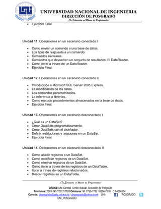 UNIVERSIDAD NACIONAL DE INGENIERIA
DIRECCIÓN DE POSGRADO
¡Tu Educación en Manos de Profesionales!
¡Tu Educación en Manos de Profesionales!
Oficina: UNI Central, Simón Bolivar, Dirección de Posgrado
Teléfonos: 2278-1457/2277-2728 Celulares: M. 7706-7762 / 8866-7609 C.84056554
Correos: dirposgrado@pstg.uni.edu.ni / dirposgrado@yahoo.com UNI- POSGRADO
UNI_POSGRADO
• Ejercicio Final.
Unidad 11. Operaciones en un escenario conectado I
• Como enviar un comando a una base de datos.
• Los tipos de respuesta a un comando.
• Comandos escalares.
• Comandos que devuelven un conjunto de resultados. El DataReader.
• Como iterar a traves de un DataReader.
• Ejercicio Final.
Unidad 12. Operaciones en un escenario conectado II
• Introducción a Microsoft SQL Server 2005 Express.
• La modificación de los datos.
• Los comandos parametrizados.
• La referencia a librerías.
• Como ejecutar procedimientos almacenados en la base de datos.
• Ejercicio Final.
Unidad 13. Operaciones en un escenario desconectado I
• ¿Qué es un DataSet?
• Crear DataSets programáticamente.
• Crear DataSets con el diseñador.
• Definir restricciones y relaciones en un DataSet.
• Ejercicio Final.
Unidad 14. Operaciones en un escenario desconectado II
• Como añadir registros a un DataSet.
• Como modificar registros de un DataSet.
• Como eliminar registros de un DataSet.
• Como iterar a través de los registros de un DataTable.
• Iterar a través de registros relacionados.
• Buscar registros en un DataTable.
 
