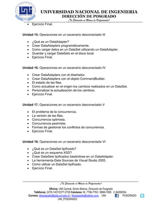 UNIVERSIDAD NACIONAL DE INGENIERIA
DIRECCIÓN DE POSGRADO
¡Tu Educación en Manos de Profesionales!
¡Tu Educación en Manos de Profesionales!
Oficina: UNI Central, Simón Bolivar, Dirección de Posgrado
Teléfonos: 2278-1457/2277-2728 Celulares: M. 7706-7762 / 8866-7609 C.84056554
Correos: dirposgrado@pstg.uni.edu.ni / dirposgrado@yahoo.com UNI- POSGRADO
UNI_POSGRADO
• Ejercicio Final.
Unidad 15. Operaciones en un escenario desconectado III
• ¿Qué es un DataAdapter?
• Crear DataAdapters programáticamente.
• Como cargar datos en un DataSet utilizando un DataAdapter.
• Guardar y cargar DataSets en el disco local.
• Ejercicio Final.
Unidad 16. Operaciones en un escenario desconectado IV
• Crear DataAdapters con el diseñador.
• Crear DataAdapters con el objeto CommandBuilder.
• El estado de las filas.
• Como actualizar en el origen los cambios realizados en un DataSet.
• Personalizar la actualización de los cambios.
• Ejercicio Final.
Unidad 17. Operaciones en un escenario desconectado V
• El problema de la concurrencia.
• La versión de las filas.
• Concurrencia optimista.
• Concurrencia pesimista.
• Formas de gestionar los conflictos de concurrencia.
• Ejercicio Final.
Unidad 18. Operaciones en un escenario desconectado VI
• ¿Qué es un DataSet tipificado?
• ¿Qué es un esquema XSD?
• Crear DataSets tipificados basándose en un DataAdapter.
• La herramienta Data Sources de Visual Studio 2005.
• Como utilizar un DataSet tipificado.
• Ejercicio Final.
 