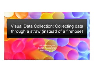 Visual Data Collection: Collecting data
through a straw (instead of a firehose)
Michael Morgan
Sr. UX Researcher
Bloomberg L.P.
https://www.publicdomainpictures.net/en/view-image.php?image=268080&picture=plastic-straws
 
