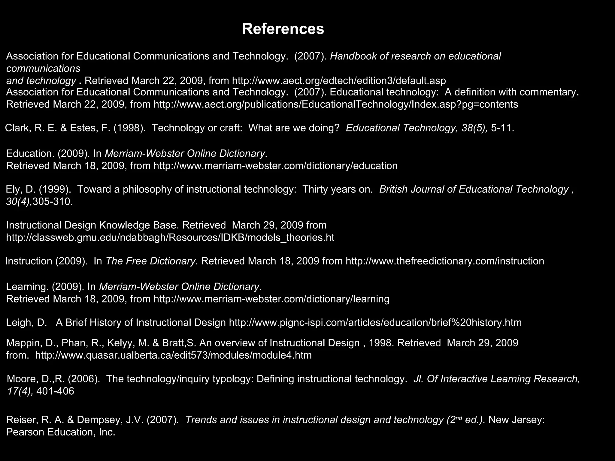 Leigh, D.  A Brief History of Instructional Design http://www.pignc-ispi.com/articles/education/brief%20history.htm Instructional Design Knowledge Base. Retrieved  March 29, 2009 from  http://classweb.gmu.edu/ndabbagh/Resources/IDKB/models_theories.ht Mappin, D., Phan, R., Kelyy, M. & Bratt,S. An overview of Instructional Design , 1998. Retrieved  March 29, 2009 from.  http://www.quasar.ualberta.ca/edit573/modules/module4.htm Reiser, R. A. & Dempsey, J.V. (2007).  Trends and issues in instructional design and technology (2 nd  ed.).  New Jersey: Pearson Education, Inc. Clark, R. E. & Estes, F. (1998).  Technology or craft:  What are we doing?  Educational Technology, 38(5),  5-11. Moore, D.,R. (2006).  The technology/inquiry typology: Defining instructional technology.  Jl. Of Interactive Learning Research,  17(4),  401-406 Ely, D. (1999).  Toward a philosophy of instructional technology:  Thirty years on.  British Journal of Educational Technology ,  30(4), 305-310. Association for Educational Communications and Technology.  (2007).  Handbook of research on educational communications   and technology  .  Retrieved March 22, 2009, from http://www.aect.org/edtech/edition3/default.asp Association for Educational Communications and Technology.  (2007). Educational technology:  A definition with commentary .  Retrieved March 22, 2009, from http://www.aect.org/publications/EducationalTechnology/Index.asp?pg=contents References Education. (2009). In  Merriam-Webster Online Dictionary . Retrieved March 18, 2009, from http://www.merriam-webster.com/dictionary/education Learning. (2009). In  Merriam-Webster Online Dictionary . Retrieved March 18, 2009, from http://www.merriam-webster.com/dictionary/learning Instruction (2009).  In  The Free Dictionary.  Retrieved March 18, 2009 from http://www.thefreedictionary.com/instruction 