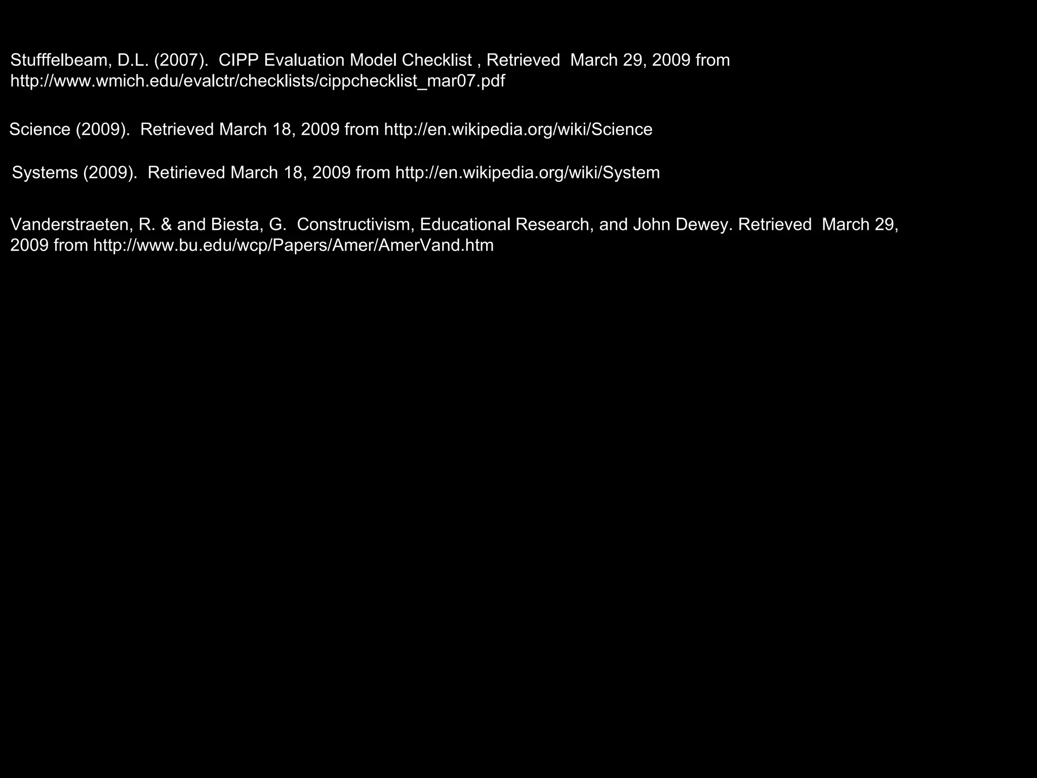 Stufffelbeam, D.L. (2007).  CIPP Evaluation Model Checklist , Retrieved  March 29, 2009 from http://www.wmich.edu/evalctr/checklists/cippchecklist_mar07.pdf Vanderstraeten, R. & and Biesta, G.  Constructivism, Educational Research, and John Dewey. Retrieved  March 29, 2009 from http://www.bu.edu/wcp/Papers/Amer/AmerVand.htm Systems (2009).  Retirieved March 18, 2009 from http://en.wikipedia.org/wiki/System Science (2009).  Retrieved March 18, 2009 from http://en.wikipedia.org/wiki/Science 