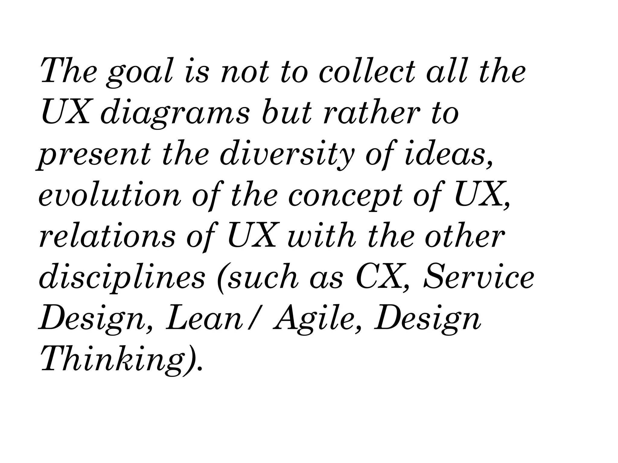 The goal is not to collect all the
UX diagrams but rather to
present the diversity of ideas,
evolution of the concept of UX,
relations of UX with the other
disciplines (such as CX, Service
Design, Lean/ Agile, Design
Thinking).
 