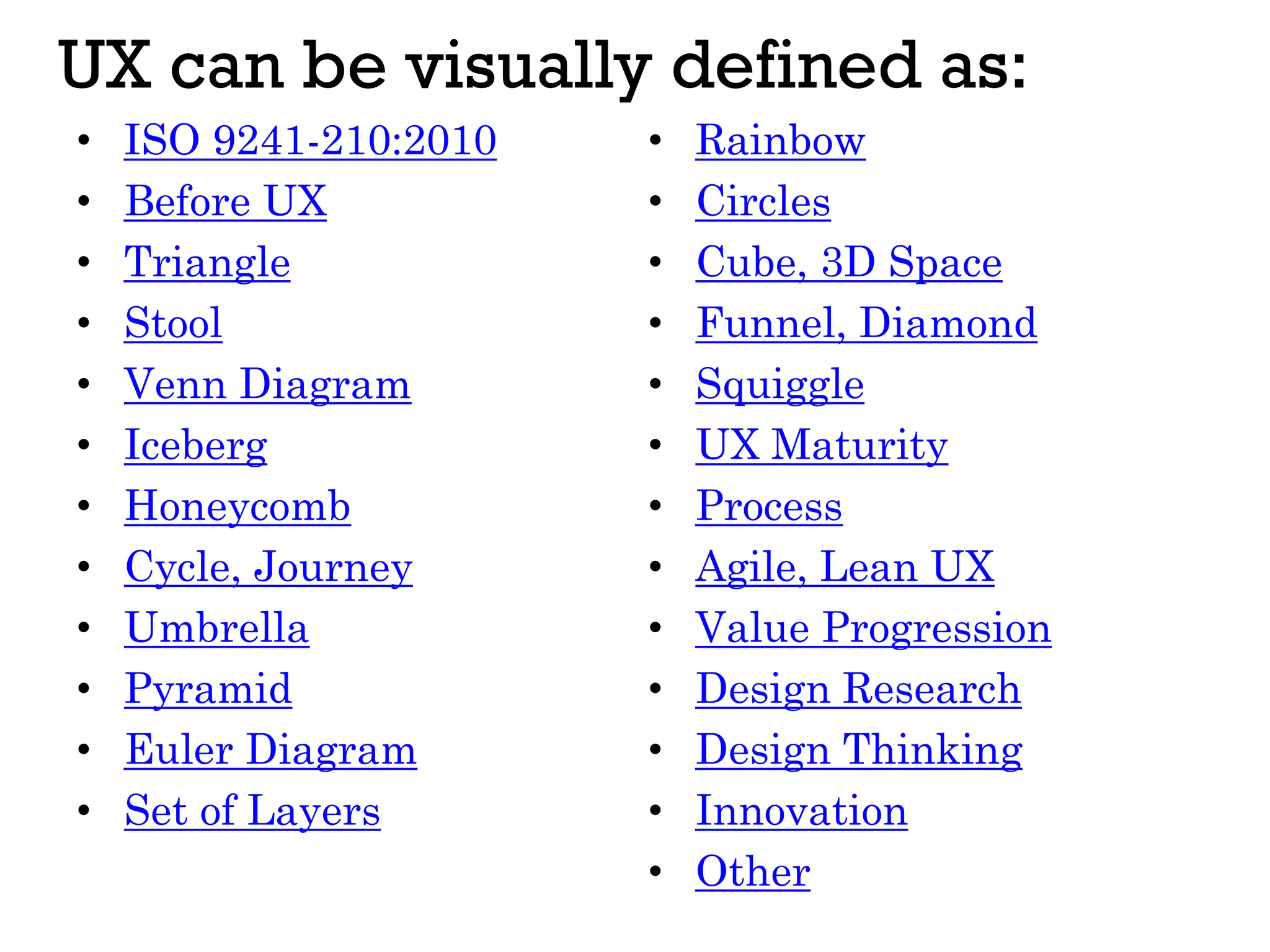 • ISO 9241-210:2010
• Before UX
• Triangle
• Stool
• Venn Diagram
• Iceberg
• Honeycomb
• Cycle, Journey
• Umbrella
• Pyramid
• Euler Diagram
• Set of Layers
UX can be visually defined as:
• Rainbow
• Circles
• Cube, 3D Space
• Funnel, Diamond
• Squiggle
• UX Maturity
• Process
• Agile, Lean UX
• Value Progression
• Design Research
• Design Thinking
• Innovation
• Other
 