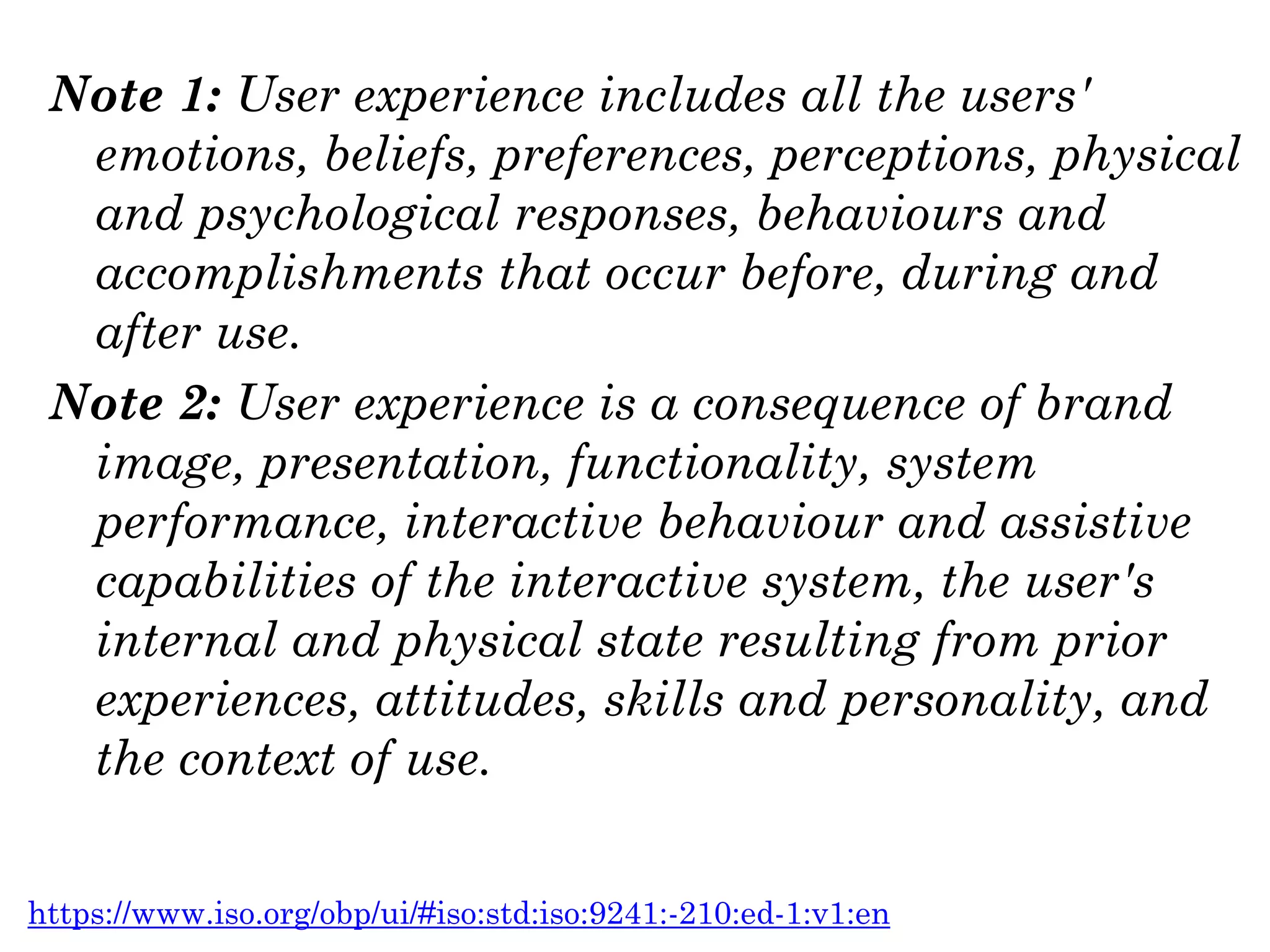 Note 1: User experience includes all the users'
emotions, beliefs, preferences, perceptions, physical
and psychological responses, behaviours and
accomplishments that occur before, during and
after use.
Note 2: User experience is a consequence of brand
image, presentation, functionality, system
performance, interactive behaviour and assistive
capabilities of the interactive system, the user's
internal and physical state resulting from prior
experiences, attitudes, skills and personality, and
the context of use.
https://www.iso.org/obp/ui/#iso:std:iso:9241:-210:ed-1:v1:en
 