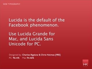 web typography




    Lucida is the default of the
    Facebook phenomenon.

    Use Lucida Grande for
    Mac, and Lucida Sans
    Unicode for PC.

    Designed by: Charles Bigelow & Chris Holmes (1985)
    PC: 96.14% Mac 94.46%
 