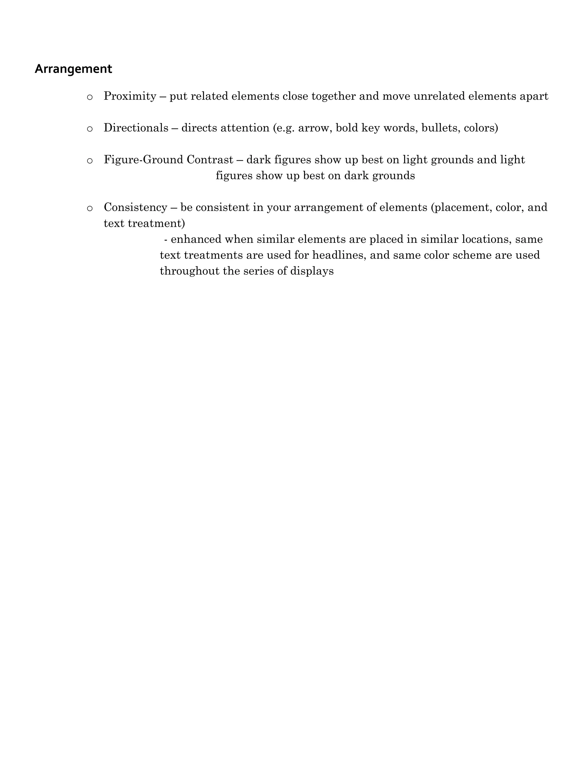 Arrangement
       o Proximity – put related elements close together and move unrelated elements apart

       o Directionals – directs attention (e.g. arrow, bold key words, bullets, colors)

       o Figure-Ground Contrast – dark figures show up best on light grounds and light
                            figures show up best on dark grounds

       o Consistency – be consistent in your arrangement of elements (placement, color, and
         text treatment)
                     - enhanced when similar elements are placed in similar locations, same
                    text treatments are used for headlines, and same color scheme are used
                    throughout the series of displays
 