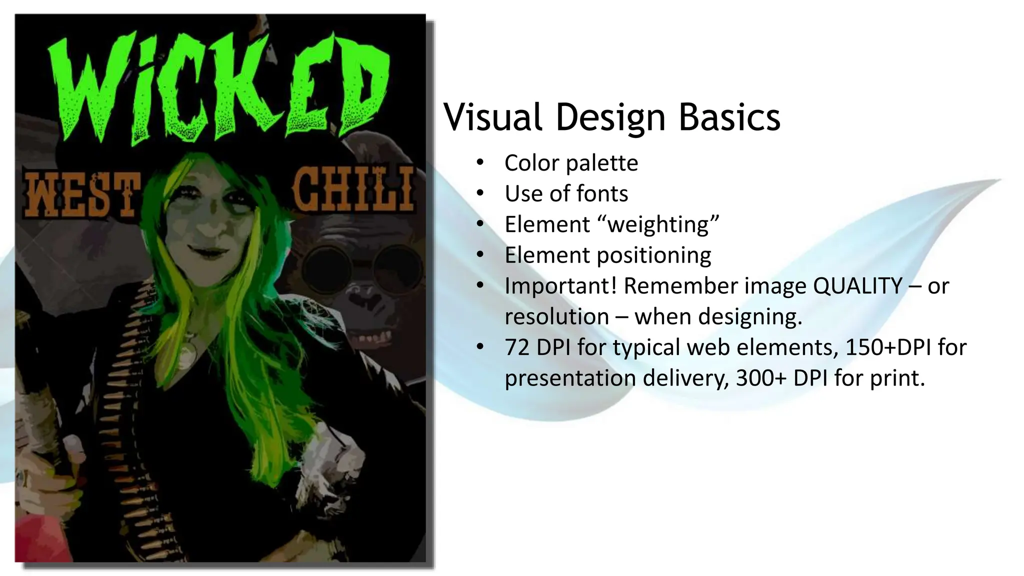 Visual Design Basics
• Color palette
• Use of fonts
• Element “weighting”
• Element positioning
• Important! Remember image QUALITY – or
resolution – when designing.
• 72 DPI for typical web elements, 150+DPI for
presentation delivery, 300+ DPI for print.
 