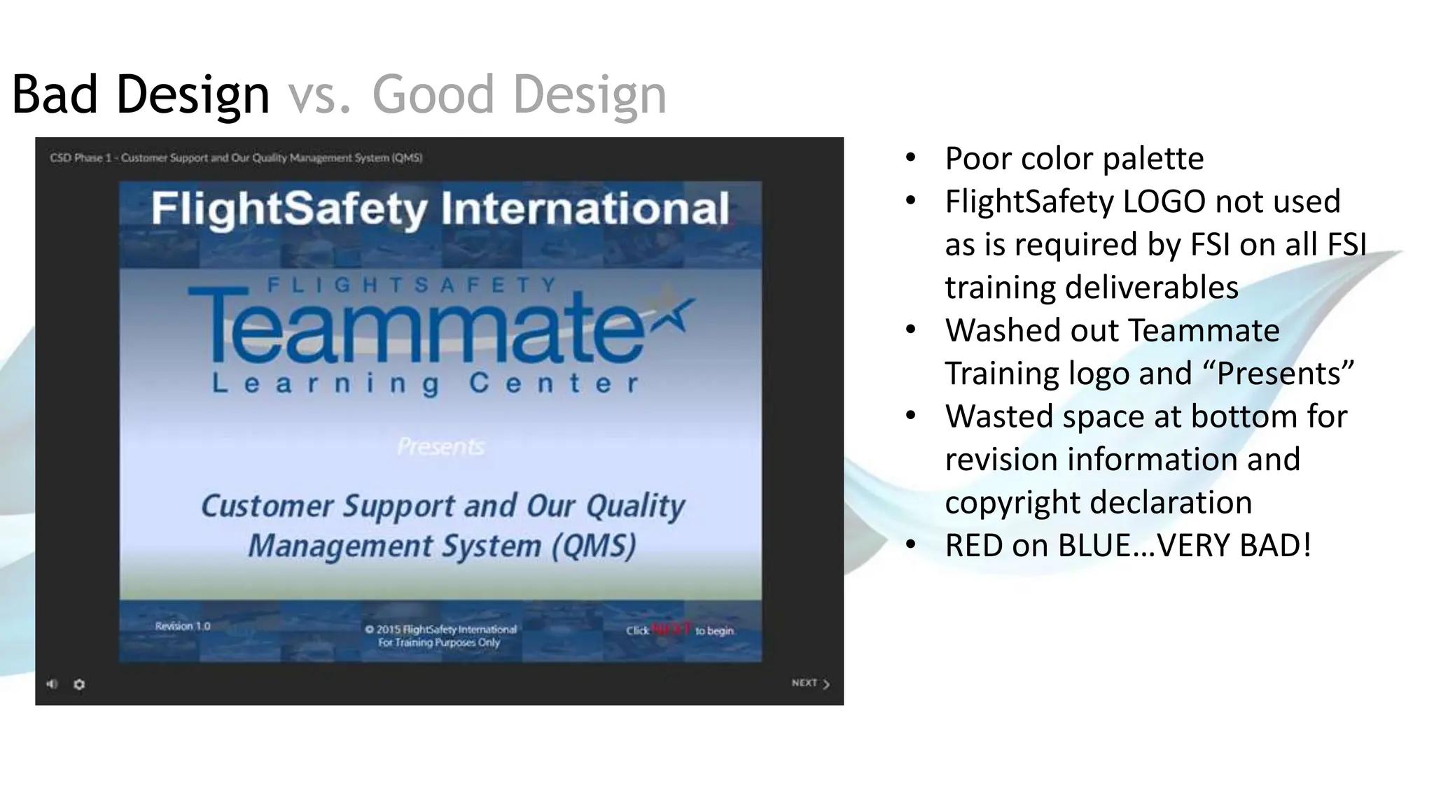 Bad Design vs. Good Design
• Poor color palette
• FlightSafety LOGO not used
as is required by FSI on all FSI
training deliverables
• Washed out Teammate
Training logo and “Presents”
• Wasted space at bottom for
revision information and
copyright declaration
• RED on BLUE…VERY BAD!
 