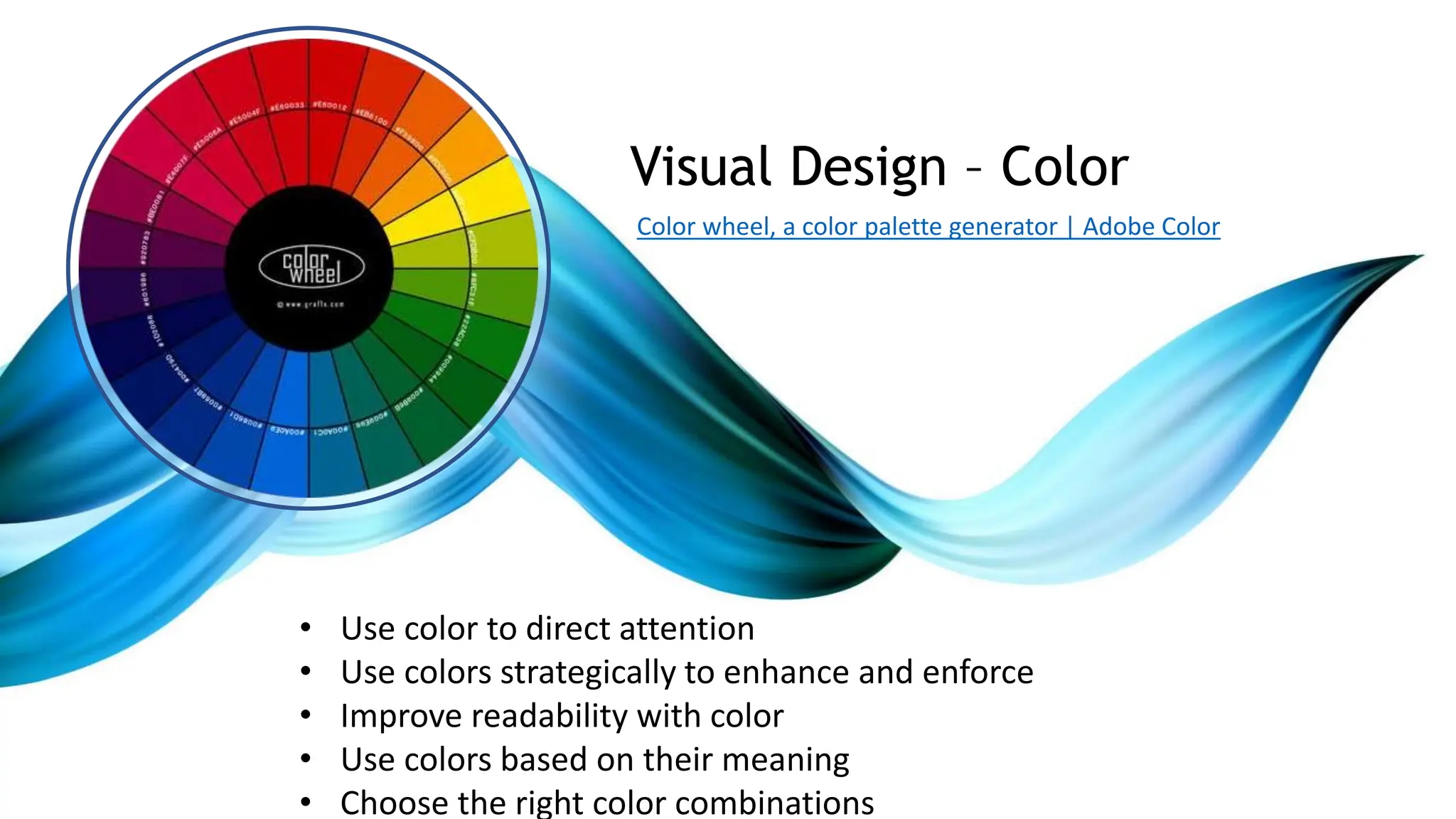 • Use color to direct attention
• Use colors strategically to enhance and enforce
• Improve readability with color
• Use colors based on their meaning
• Choose the right color combinations
Visual Design – Color
Color wheel, a color palette generator | Adobe Color
 